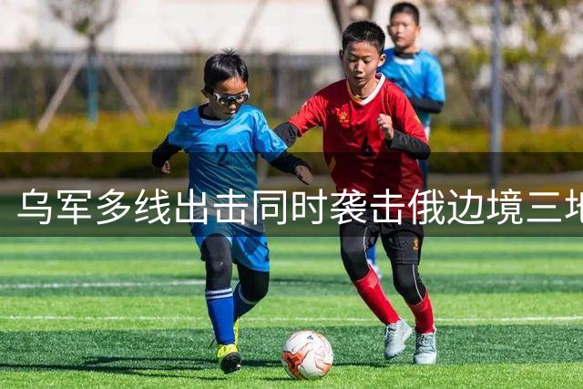 乌军多线出击同时袭击俄边境三地 别尔哥罗德遭猛烈轰炸